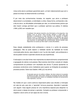 24



mútuo entre aluno e professor garantindo assim, um bom relacionamento que com o
passar do tempo vai desenvolvendo a confiança.


É por meio dos conhecimentos trocados, do respeito, que aluno e professor
desenvolvem a curiosidade, a criatividade e a ética. Dessa forma, conhecendo o dia-
a-dia do aluno, as dificuldades enfrentadas por eles, os conhecimentos prévios que
eles trazem consigo permitem que o professor aprimore sua prática. E Libâneo
(1994, p.250) vem ressaltar que:


                     O professor não apenas transmite uma informação ou faz perguntas, mas
                     também ouve os alunos. Deve dar-lhes atenção e cuidar para que
                     aprendam a expressar-se, a expor opiniões e dar respostas. O trabalho
                     docente nunca é unidirecional. As respostas e as opiniões dos alunos
                     mostram como eles estão reagindo à atuação do professor, às dificuldades
                     que encontram na assimilação dos conhecimentos. Servem também para
                     diagnosticar as causas que dão origem a essas dificuldades.



Essa relação estabelecida entre professores e alunos é o centro do processo
pedagógico. Não se pode separar a realidade escolar da realidade de mundo
vivenciada pelos alunos, essa relação é uma "rua de mão dupla", pois professores e
alunos podem ensinar e aprender através de suas experiências.


A educação é uma das fontes mais importantes do desenvolvimento comportamental
e agregação de valores numa pessoa. Mas é preciso não limitar o estudo em relação
comportamento do professor com resultados dos alunos. É preciso apresentar os
processos construtivos como mediadores para superar as limitações do paradigma
processo-produto. Sobre isso Gadotti (1999, p.2) nos afirma:


                     O educador para por em prática o diálogo, não deve colocar-se na posição
                     de detentor do saber, deve antes, colocar-se na posição de quem não sabe
                     tudo; reconhecendo que mesmo um analfabeto é portador do conhecimento
                     mais importante: o da vida.


Na medida em que o aluno sente-se responsável pelas suas atitudes e motivação
em sala de aula, para ele, o “aprender” torna-se prazeroso. Aprender é aprender
com alguém. Esse alguém precisa ter uma importância especial para despertar no
aluno prazer e desejo de pensar e aprender. Compete ao professor compreender e
respeitar o aluno como um ser capaz de criar e recriar.
 