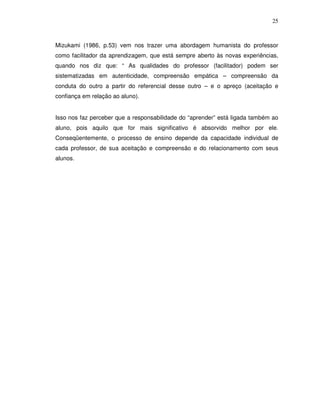 25



Mizukami (1986, p.53) vem nos trazer uma abordagem humanista do professor
como facilitador da aprendizagem, que está sempre aberto às novas experiências,
quando nos diz que: “ As qualidades do professor (facilitador) podem ser
sistematizadas em autenticidade, compreensão empática – compreensão da
conduta do outro a partir do referencial desse outro – e o apreço (aceitação e
confiança em relação ao aluno).


Isso nos faz perceber que a responsabilidade do “aprender” está ligada também ao
aluno, pois aquilo que for mais significativo é absorvido melhor por ele.
Conseqüentemente, o processo de ensino depende da capacidade individual de
cada professor, de sua aceitação e compreensão e do relacionamento com seus
alunos.
 