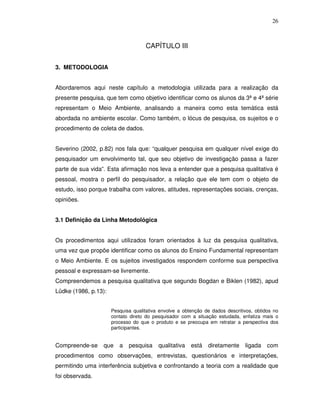 26



                                    CAPÍTULO III


3. METODOLOGIA


Abordaremos aqui neste capítulo a metodologia utilizada para a realização da
presente pesquisa, que tem como objetivo identificar como os alunos da 3ª e 4ª série
representam o Meio Ambiente, analisando a maneira como esta temática está
abordada no ambiente escolar. Como também, o lócus de pesquisa, os sujeitos e o
procedimento de coleta de dados.


Severino (2002, p.82) nos fala que: “qualquer pesquisa em qualquer nível exige do
pesquisador um envolvimento tal, que seu objetivo de investigação passa a fazer
parte de sua vida”. Esta afirmação nos leva a entender que a pesquisa qualitativa é
pessoal, mostra o perfil do pesquisador, a relação que ele tem com o objeto de
estudo, isso porque trabalha com valores, atitudes, representações sociais, crenças,
opiniões.


3.1 Definição da Linha Metodológica


Os procedimentos aqui utilizados foram orientados à luz da pesquisa qualitativa,
uma vez que propõe identificar como os alunos do Ensino Fundamental representam
o Meio Ambiente. E os sujeitos investigados respondem conforme sua perspectiva
pessoal e expressam-se livremente.
Compreendemos a pesquisa qualitativa que segundo Bogdan e Biklen (1982), apud
Lüdke (1986, p.13):


                      Pesquisa qualitativa envolve a obtenção de dados descritivos, obtidos no
                      contato direto do pesquisador com a situação estudada, enfatiza mais o
                      processo do que o produto e se preocupa em retratar a perspectiva dos
                      participantes.


Compreende-se     que    a   pesquisa     qualitativa   está   diretamente     ligada    com
procedimentos como observações, entrevistas, questionários e interpretações,
permitindo uma interferência subjetiva e confrontando a teoria com a realidade que
foi observada.
 