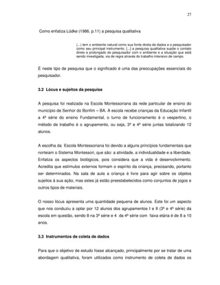 27



Como enfatiza Lüdke (1986, p.11) a pesquisa qualitativa


                      (...) tem o ambiente natural como sua fonte direta de dados e o pesquisador
                      como seu principal instrumento. [...] a pesquisa qualitativa supõe o contato
                      direto e prolongado do pesquisador com o ambiente e a situação que está
                      sendo investigada, via de regra através do trabalho intensivo de campo.


É neste tipo de pesquisa que o significado é uma das preocupações essenciais do
pesquisador.


3.2 Lócus e sujeitos da pesquisa


A pesquisa foi realizada na Escola Montessoriana da rede particular de ensino do
município de Senhor do Bonfim – BA. A escola recebe crianças da Educação Infantil
a 4ª série do ensino Fundamental, o turno de funcionamento é o vespertino, o
método de trabalho é o agrupamento, ou seja, 3ª e 4ª série juntas totalizando 12
alunos.


A escolha da Escola Montessoriana foi devido a alguns princípios fundamentais que
norteiam o Sistema Montessori, que são: a atividade, a individualidade e a liberdade.
Enfatiza os aspectos biológicos, pois considera que a vida é desenvolvimento.
Acredita que estímulos externos formam o espírito da criança, precisando, portanto
ser determinados. Na sala de aula a criança é livre para agir sobre os objetos
sujeitos à sua ação, mas estes já estão preestabelecidos como conjuntos de jogos e
outros tipos de materiais.


O nosso lócus apresenta uma quantidade pequena de alunos. Este foi um aspecto
que nos conduziu a optar por 12 alunos dos agrupamentos I e II (3ª e 4ª série) da
escola em questão, sendo 8 na 3ª série e 4 da 4ª série com faixa etária é de 8 a 10
anos.


3.3 Instrumentos de coleta de dados


Para que o objetivo de estudo fosse alcançado, principalmente por se tratar de uma
abordagem qualitativa, foram utilizados como instrumento de coleta de dados os
 