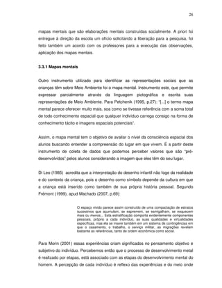 28



mapas mentais que são elaborações mentais construídas socialmente. A priori foi
entregue à direção da escola um ofício solicitando a liberação para a pesquisa, foi
feito também um acordo com os professores para a execução das observações,
aplicação dos mapas mentais.


3.3.1 Mapas mentais


Outro instrumento utilizado para identificar as representações sociais que as
crianças têm sobre Meio Ambiente foi o mapa mental. Instrumento este, que permite
expressar parcialmente através        da linguagem pictográfica e escrita suas
representações de Meio Ambiente. Para Petchenik (1995, p.27): “[...] o termo mapa
mental parece oferecer muito mais, soa como se tivesse referência com a soma total
de todo conhecimento espacial que qualquer indivíduo carrega consigo na forma de
conhecimento tácito e imagens espaciais potenciais”.


Assim, o mapa mental tem o objetivo de avaliar o nível da consciência espacial dos
alunos buscando entender a compreensão do lugar em que vivem. É a partir deste
instrumento de coleta de dados que podemos perceber valores que são “pré-
desenvolvidos” pelos alunos considerando a imagem que eles têm do seu lugar.


Di Leo (1985) acredita que a interpretação do desenho infantil não foge da realidade
e do contexto da criança, pois o desenho como símbolo depende da cultura em que
a criança está inserido como também de sua própria história pessoal. Segundo
Frémont (1999), apud Machado (2007, p.69):


                     O espaço vivido parece assim construído de uma compactação de estratos
                     sucessivos que acumulam, se espremem, se esmigalham, se esquecem
                     mais ou menos... Esta estratificação comporta evidentemente componentes
                     pessoais, próprio a cada indivíduo, as suas qualidades e virtualidades
                     específicas, mas ela se insere também em um sistema de contingências em
                     que o casamento, o trabalho, o serviço militar, as migrações revelam
                     bastante as referências, tanto de ordem econômica como social.


Para Morin (2001) essas experiências criam significados no pensamento objetivo e
subjetivo do indivíduo. Percebemos então que o processo de desenvolvimento metal
é realizado por etapas, está associado com as etapas do desenvolvimento mental do
homem. A percepção de cada indivíduo é reflexo das experiências e do meio onde
 