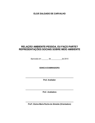 2



            ELOÁ SALGADO DE CARVALHO




 RELAÇÃO AMBIENTE-PESSOA, EU FAÇO PARTE?
REPRESENTAÇÕES SOCIAIS SOBRE MEIO AMBIENTE


         Aprovada em _______ de ___________de 2010




                   BANCA EXAMINADORA




    _________________________________________________
                       Prof. Avaliador




    _________________________________________________
                      Prof . Avaliadora




    _________________________________________________
      Profª. Zózina Maria Rocha de Almeida (Orientadora)
 