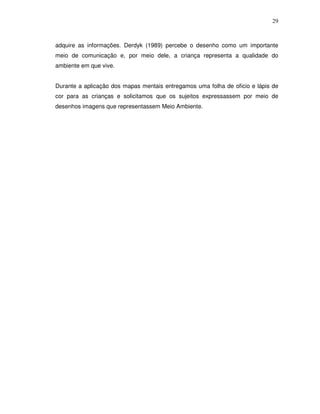 29



adquire as informações. Derdyk (1989) percebe o desenho como um importante
meio de comunicação e, por meio dele, a criança representa a qualidade do
ambiente em que vive.


Durante a aplicação dos mapas mentais entregamos uma folha de oficio e lápis de
cor para as crianças e solicitamos que os sujeitos expressassem por meio de
desenhos imagens que representassem Meio Ambiente.
 