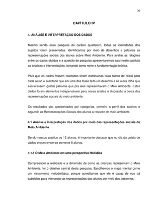 30



                                 CAPÍTULO IV


4. ANÁLISE E INTERPRETAÇÃO DOS DADOS


Mesmo sendo essa pesquisa de caráter qualitativo, todas as identidades dos
sujeitos foram preservadas. Identificamos por meio de desenhos e palavras as
representações sociais dos alunos sobre Meio Ambiente. Para avaliar as relações
entre os dados obtidos e a questão de pesquisa apresentaremos aqui neste capítulo
as análises e interpretações, tomando como norte a fundamentação teórica.


Para que os dados fossem coletados foram distribuídas duas folhas de ofício para
cada aluno e solicitado que em uma das fosse feito um desenho e na outra folha que
escrevessem quatro palavras que pra eles representavam o Meio Ambiente. Estes
dados foram elementos indispensáveis para nossa análise e discussão a cerca das
representações sociais do meio ambiente.


Os resultados são apresentados por categorias, primeiro o perfil dos sujeitos e
segundo as Representações Sociais dos alunos a respeito do meio ambiente.


4.1 Análise e interpretação dos dados por meio das representações sociais de
Meio Ambiente


Sendo nossos sujeitos os 12 alunos, é importante destacar que no dia da coleta de
dados encontravam-se somente 8 alunos.


4.1.1 O Meio Ambiente em uma perspectiva Holística


Compreender a realidade e a dimensão de como as crianças representam o Meio
Ambiente, foi o objetivo central desta pesquisa. Escolhemos o mapa mental como
um instrumento metodológico, porque acreditamos que ele é capaz de nos dá
subsídios para interpretar as representações dos alunos por meio dos desenhos.
 