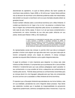 33



desordenado do capitalismo, no qual os líderes políticos não fazem questão de
reconhecer esse problema. Capra (2006, p. 24) afirma que “nossos líderes políticos
não só deixaram de reconhecer como diferentes problemas estão inter-relacionados;
eles também se recusam a reconhecer como as suas chamadas soluções afetam as
gerações futuras”.
Existem também reflexões sobre a convivência harmônica com o Meio Ambiente. O
cuidado que devemos ter em “jogar o lixo no lixo”, de preservar o ambiente limpo.
Isso é imagem dos conhecimentos adquiridos pelos alunos na sociedade como um
todo (sala de aula, família, igreja). O aluno é um ser que busca constantemente o
conhecimento em vários momentos de sua vida para poder utilizá-los em sua
prática. Sendo assim Becker (1993, p. 52) ressalta que:


                     O conhecimento é a capacidade de aprender algo e usar depois; é quando
                     o aluno incorpora o conteúdo e consegue manipular os dados. O
                     conhecimento ou conteúdo é, num primeiro momento, incorporado e, e num
                     segundo momento, vivenciado. Ora, o conhecimento especificamente os
                     conceitos que constituem a própria arquitetura do pensamento, é vivenciado
                     ao ser construído; construção e vivência são duas faces do mesmo evento.


As representações sociais das crianças no permite inferir que elas já conseguem
perceber o homem como alguém que age sobre este meio e que para cada ação do
homem corresponde sempre uma reação do ambiente. A criança consegue
perceber-se enquanto Meio Ambiente e como sujeito integrante desta teia.


O papel do professor é muito importante para despertar na criança esta visão
holística do Meio Ambiente. A compreensão que os professores têm a cerca de Meio
Ambiente é fundamental para que suas práticas pedagógicas sejam pautadas no
seu conhecimento e no que acredita de forma a adequá-las aos conhecimentos já
trazidos pelos alunos . Partindo dessa premissa os conhecimentos transmitidos para
as crianças devem ter uma linguagem adequada para que haja uma compreensão
de como conviver com a sociedade e o Meio Ambiente de forma harmônica.


É imperativo que a Educação Ambiental seja abordada de uma forma holística, vista
em sua totalidade, percebendo-nos como integrante desse processo. Hoje diante
das catástrofes mundiais que é resultado da irresponsabilidade do pensamento
hegemônico predominante, sofremos conseqüências talvez irreversíveis. O que nos
 