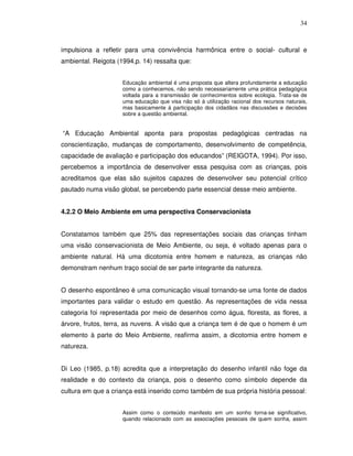 34



impulsiona a refletir para uma convivência harmônica entre o social- cultural e
ambiental. Reigota (1994,p. 14) ressalta que:


                     Educação ambiental é uma proposta que altera profundamente a educação
                     como a conhecemos, não sendo necessariamente uma prática pedagógica
                     voltada para a transmissão de conhecimentos sobre ecologia. Trata-se de
                     uma educação que visa não só à utilização racional dos recursos naturais,
                     mas basicamente à participação dos cidadãos nas discussões e decisões
                     sobre a questão ambiental.


“A Educação Ambiental aponta para propostas pedagógicas centradas na
conscientização, mudanças de comportamento, desenvolvimento de competência,
capacidade de avaliação e participação dos educandos” (REIGOTA, 1994). Por isso,
percebemos a importância de desenvolver essa pesquisa com as crianças, pois
acreditamos que elas são sujeitos capazes de desenvolver seu potencial crítico
pautado numa visão global, se percebendo parte essencial desse meio ambiente.


4.2.2 O Meio Ambiente em uma perspectiva Conservacionista


Constatamos também que 25% das representações sociais das crianças tinham
uma visão conservacionista de Meio Ambiente, ou seja, é voltado apenas para o
ambiente natural. Há uma dicotomia entre homem e natureza, as crianças não
demonstram nenhum traço social de ser parte integrante da natureza.


O desenho espontâneo é uma comunicação visual tornando-se uma fonte de dados
importantes para validar o estudo em questão. As representações de vida nessa
categoria foi representada por meio de desenhos como água, floresta, as flores, a
árvore, frutos, terra, as nuvens. A visão que a criança tem é de que o homem é um
elemento à parte do Meio Ambiente, reafirma assim, a dicotomia entre homem e
natureza.


Di Leo (1985, p.18) acredita que a interpretação do desenho infantil não foge da
realidade e do contexto da criança, pois o desenho como símbolo depende da
cultura em que a criança está inserido como também de sua própria história pessoal:


                     Assim como o conteúdo manifesto em um sonho torna-se significativo,
                     quando relacionado com as associações pessoais de quem sonha, assim
 