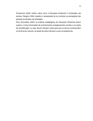 36



Precisamos refletir melhor sobre como a Educação Ambiental é ministradas nas
escolas. Reigota (1994) ressalta a necessidade de se conhecer as percepções das
pessoas envolvidas nas atividades.
Para Guimarães (2004) as práticas pedagógicas de Educação Ambiental devem
superar a mera transmissão de conhecimentos ecologicamente corretos e as ações
de sensibilização, ou seja, devem oferecer meios para que os alunos compreendam
os fenômenos naturais, as ações de cada indivíduo e suas conseqüências.
 