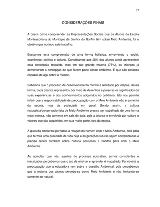 37



                           CONSIDERAÇÕES FINAIS


A busca como compreender as Representações Sociais que os Alunos da Escola
Montessoriana do Município de Senhor do Bonfim têm sobre Meio Ambiente, foi o
objetivo que norteou este trabalho.


Buscamos esta compreensão de uma forma holística, envolvendo o social,
econômico, político e cultural. Constatamos que 25% dos alunos ainda apresentam
esta concepção reduzida, mas em sua grande maioria (75%), as crianças já
demonstram a percepção de que fazem parte desse ambiente. E que são pessoas
capazes de agir sobre o mesmo.


Sabemos que o processo de desenvolvimento mental é realizado por etapas, dessa
forma, cada criança representou por meio de desenhos e palavras os significados de
suas experiências e dos conhecimentos adquiridos no cotidiano. Isto nos permite
inferir que a responsabilidade de preocupação com o Meio Ambiente não é somente
da   escola,   mas    da    sociedade   em    geral.   Sendo      assim,   a   cultura
naturalista/conservacionista de Meio Ambiente precisa ser trabalhada de uma forma
mais intensa, não somente em sala de aula, pois a criança e envolvida por cultura e
valores que são adquiridos, em sua maior parte, fora da escola.


A questão ambiental perpassa a relação do homem com o Meio Ambiente, pois para
que termos uma qualidade de vida hoje e as gerações futuras sejam contempladas é
preciso refletir também sobre nossos costumes e hábitos para com o Meio
Ambiente.


Ao acreditar que nós, sujeitos do processo educativo, somos conscientes e
inacabados percebemos que o ato de ensinar e aprender é inacabado. Foi notória a
preocupação que a educadora tem sobre a questão Ambiental, pois percebemos
que a maioria dos alunos percebe-se como Meio Ambiente e não limitando-se
somente ao natural.
 