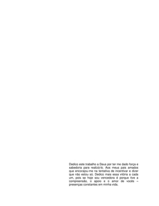 3




Dedico este trabalho a Deus por ter me dado força e
sabedoria para realizá-lo. Aos meus pais amados
que encorajou-me na tentativa de incentivar e dizer
que não estou só. Dedico mais essa vitória a cada
um, pois se hoje sou vencedora é porque tive a
compreensão, o apoio e o amor de vocês –
presenças constantes em minha vida.
 