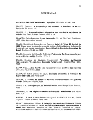39



                                REFERÊNCIAS



BAKHTIN,M. Marxismo e Filosofa da Linguagem. São Paulo: Hucitec, 1986.

BECKER, Fernando. A epistemologia do professor: o cotidiano da escola.
Petrópolis. RJ: Vozes, 1993.

BERGER, P. L. O dossel sagrado: elementos para uma teoria sociológica da
religião. São Paulo: Edições Paulinas, 1985, p. 23.

BRANDÃO, Carlos Rodrigues. O que é educação. 33.ª ed. São Paulo: Brasiliense,
1995. (Coleção primeiros passos).

BRASIL, Ministério da Educação e do Desporto, Lei nº. 9.795 de 27 de abril de
1999. Dispõe sobre a educação ambiental, institui a Política Nacional de Educação
Ambiental e dá outras providências. Diário Oficial da República Federativa do
Brasil, Brasília, n. 79, 28 abr. 1999.

BRASIL. Secretaria de Educação Ambiental. Parâmetros Curriculares nacionais:
meio ambiente e saúde. Brasília. 1997. v 9.

BRASIL. Secretaria de Educação Fundamental. Parâmetros curriculares
nacionais: arte / Secretaria de Educação Fundamental. – Brasília: MEC / SEF,
1998.

CAPRA, Fritjof. . A teia da vida: uma nova compreensão cientifica dos sistemas
vivos. São Paulo: Cultrix, 2006.

CARVALHO, Isabel Cristina de Moura. Educação ambiental: a formação do
sujeito ecológico. São Paulo: 2004.

DERDYK, E. Formas de pensar o desenho: desenvolvimento do grafismo
infantil. São Paulo: Scipione, 1989.

Di LEO, J. H. A interpretação do desenho infantil. Porto Alegre: Artes Médicas,
1985

DURKHEIM, E. “As Regras do Método Sociológico”. Pensadores. São Paulo:
Abril, 1978

FORGAS, J. P. What is social about social cognition. In: FORGAS, J. P. (ed.). Social
cognition. London: Academic Press, 1981

FRANCO, Maria Amélia Santoro. A Pedagogia para além dos confrontos. Síntese
da Conferência proferida no Fórum de Educação Pedagogo, que profissional é
esse? Belo Horizonte, setembro de 2002. [on-line] Disponível na internet:
<http://www.educacaoonline.pro.br/index.php?option=com_content&view=article&id=
 