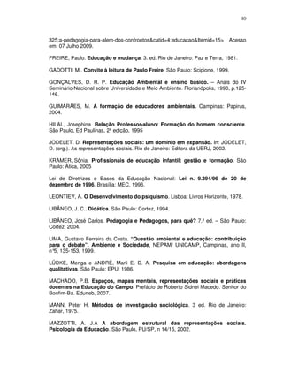 40



325:a-pedagogia-para-alem-dos-confrontos&catid=4:educacao&Itemid=15>      Acesso
em: 07 Julho 2009.

FREIRE, Paulo. Educação e mudança. 3. ed. Rio de Janeiro: Paz e Terra, 1981.

GADOTTI, M.. Convite à leitura de Paulo Freire. São Paulo: Scipione, 1999.

GONÇALVES, D. R. P. Educação Ambiental e ensino básico. – Anais do IV
Seminário Nacional sobre Universidade e Meio Ambiente. Florianópolis, 1990, p.125-
146.

GUIMARÃES, M. A formação de educadores ambientais. Campinas: Papirus,
2004.

HILAL, Josephina. Relação Professor-aluno: Formação do homem consciente.
São Paulo, Ed Paulinas, 2ª edição, 1995

JODELET, D. Representações sociais: um domínio em expansão. In: JODELET,
D. (org.). As representações sociais. Rio de Janeiro: Editora da UERJ, 2002.

KRAMER, Sônia. Profissionais de educação infantil: gestão e formação. São
Paulo: Àtica, 2005

Lei de Diretrizes e Bases da Educação Nacional: Lei n. 9.394/96 de 20 de
dezembro de 1996. Brasília: MEC, 1996.

LEONTIEV, A. O Desenvolvimento do psiquismo. Lisboa: Livros Horizonte, 1978.

LIBÂNEO, J. C.. Didática. São Paulo: Cortez, 1994.

LIBÂNEO, José Carlos. Pedagogia e Pedagogos, para quê? 7.ª ed. – São Paulo:
Cortez, 2004.

LIMA, Gustavo Ferreira da Costa. “Questão ambiental e educação: contribuição
para o debate”. Ambiente e Sociedade, NEPAM/ UNICAMP, Campinas, ano II,
n° 135-153, 1999.
  5,

LÜDKE, Menga e ANDRÉ, Marli E. D. A. Pesquisa em educação: abordagens
qualitativas. São Paulo: EPU, 1986.

MACHADO, P.B. Espaços, mapas mentais, representações sociais e práticas
docentes na Educação do Campo. Prefácio de Roberto Sidnei Macedo. Senhor do
Bonfim-Ba. Eduneb, 2007.

MANN, Peter H. Métodos de investigação sociológica. 3 ed. Rio de Janeiro:
Zahar, 1975.

MAZZOTTI, A. J.A A abordagem estrutural das representações sociais.
Psicologia da Educação. São Paulo, PU/SP, n 14/15, 2002.
 