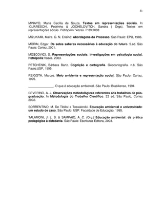 41



MINAYO, Maria Cecília de Souza. Textos em representações sociais. In
:GUARESCHI, Pedrinho & JOCHELOVITCH, Sandra ( Orgs). Textos em
representações sócias. Petrópolis: Vozes. P.89.2008

MIZUKAMI, Maira. G. N. Ensino: Abordagens do Processo. São Paulo: EPU, 1986.

MORIN, Edgar. Os setes saberes necessários à educação do futuro. 5.ed. São
Paulo: Cortez, 2001.

MOSCOVICI, S. Representações sociais: investigações em psicologia social.
Petrópolis:Vozes, 2003.

PETCHENIK, Bárbara Bartz. Cognição e cartografia. Geocartografia. n.6, São
Paulo:USP, 1995

REIGOTA, Marcos. Meio ambiente e representação social. São Paulo: Cortez,
1995.

_______________. O que é educação ambiental. São Paulo: Brasiliense, 1994.

SEVERINO, A. J. Observações metodológicas referentes aos trabalhos de pós-
graduação. In Metodologia do Trabalho Científico. 22 ed. São Paulo, Cortez
2002.

SORRENTINO, M. De Tibilisi a Tessaloniki. Educação ambiental e universidade:
um estudo de caso. São Paulo: USP. Faculdade de Educação, 1995.

TALAMONI, J. L. B. & SAMPAIO, A. C. (Org.) Educação ambiental: da prática
pedagógica à cidadania. São Paulo: Escrituras Editora, 2003.
 
