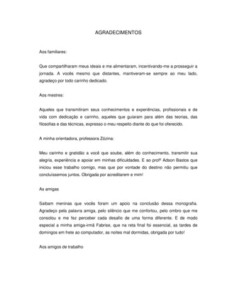 4



                              AGRADECIMENTOS


Aos familiares:


Que compartilharam meus ideais e me alimentaram, incentivando-me a prosseguir a
jornada. A vocês mesmo que distantes, mantiveram-se sempre ao meu lado,
agradeço por todo carinho dedicado.


Aos mestres:


Aqueles que transmitiram seus conhecimentos e experiências, profissionais e de
vida com dedicação e carinho, aqueles que guiaram para além das teorias, das
filosofias e das técnicas, expresso o meu respeito diante do que foi oferecido.


A minha orientadora, professora Zózina:


Meu carinho e gratidão a você que soube, além do conhecimento, transmitir sua
alegria, experiência e apoiar em minhas dificuldades. E ao profº Adson Bastos que
iniciou esse trabalho comigo, mas que por vontade do destino não permitiu que
concluíssemos juntos. Obrigada por acreditarem e mim!


As amigas


Saibam meninas que vocês foram um apoio na conclusão dessa monografia.
Agradeço pela palavra amiga, pelo silêncio que me confortou, pelo ombro que me
consolou e me fez perceber cada desafio de uma forma diferente. E de modo
especial a minha amiga-irmã Fabrise, que na reta final foi essencial, as tardes de
domingos em frete ao computador, as noites mal dormidas, obrigada por tudo!


Aos amigos de trabalho
 