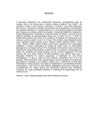 7



                                    RESUMO



A educação ambiental é de fundamental importância, principalmente para as
crianças, pois é na infância que a criança começa a elaborar “seu mundo”, ela
começa a construir seus valores e costumes. A escola é uma forte aliada para
demonstrar e incentivar as crianças não somente nas aulas práticas, como também
nas questões ambientais. O contato direto com o meio ambiente ajuda na formação
das crianças, pois coloca-as diante da situação. O presente trabalho foi realizado na
Escola Montessoriano, localizada na cidade de Senhor do Bonfim – Ba e teve como
objetivo, identificar as representações sociais que os alunos da 3ª e 4ª série da
escola Montessoriano têm sobre meio ambiente. O trabalho foi desenvolvido com
crianças cuja faixa etária era de 8 a 10 anos. Para nortear nosso trabalho tivemos
como referência alguns autores como: Reigota (1995), Machado (2007), Freire
(1981), Gadotti (1999), Libâneo (2004), entre outros. Adotamos uma metodologia
qualitativa e nossos instrumentos de coletas de dados foram as observações
participantes e os mapas mentais. Por meio desses instrumentos e com os teóricos
utilizados em nossa fundamentação, pudemos fazer as análises e interpretação dos
dados. Os resultados do estudo apontam que do universo pesquisado 75% das
crianças têm uma visão holística do Meio Ambiente, isso significa dizer que a
Educação Ambiental na escola pesquisada é trabalhada de uma forma
interdisciplinar, na qual a visão de meio ambiente reducionista não se faz tão
presente. Nossa pretensão é que estudos dessa natureza despertem em todos que
são ligados a educação, uma reflexão voltada para a importância da Educação
Ambiental em nossas escolas. Que deve ser trabalhada em sua totalidade de forma
interdisciplinar, e por meio de suas práticas pedagógicas promovam mudanças de
comportamento em nossos alunos que apresentam potencial para intensificar
mudanças em nossa sociedade ampliando a consciência de preservação com os
valores futuros.

Palavras - chave: Representação Social, Meio Ambiente e Criança.
 