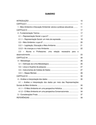 8



                                                     SUMÁRIO


INTRODUÇÃO ....................................................................................................       10
CAPÍTULO I ........................................................................................................   11
 1 - Meio Ambiente e Educação Ambiental: atores e práticas educativas ........                                        11
CAPÍTULO II .......................................................................................................   17
 2 - Fundamentação Teórica ..............................................................................             17
   2.1 – Representação Social: o que é? ............................................................                  17
   2.1.1 – Representação Social: um meio de expressão ..................................                              18
   2.2 – Meio Ambiente: o que é? .......................................................................              20
   2.2.1 – Legislação, Educação e Meio Ambiente .............................................                         21
   2.2.2 – As crianças e o meio Ambiente ...........................................................                  22
   2.3      –    Alunos        e    Professores:           uma       relação       necessária          para       o
desenvolvimento .................................................................................................     23
CAPÍTULO III ......................................................................................................   26
 3 – Metodologia ................................................................................................     26
   3.1 – Definição da Linha Metodológica ..........................................................                   26
   3.2 – Lócus e Sujeitos da pesquisa ................................................................                27
   3.3 – Instrumentos de Coletas de Dados .......................................................                     27
   3.3.1 – Mapas Mentais ...................................................................................          28
CAPÍTULO IV .....................................................................................................     30
 4 – Análise e interpretação dos dados .............................................................                  30
   4.1 – Análise e interpretação dos dados por meio das Representações
Sociais de Meio Ambiente .................................................................................            30
   4.1.1 – O Meio Ambiente em uma perspectiva Holística ................................                              30
   4.1.2 – O Meio Ambiente em uma perspectiva Conservacionista ...................                                    34
 5 – Considerações Finais .................................................................................           37
REFERÊNCIAS ..................................................................................................        39
 