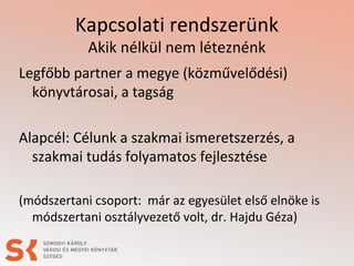 Kapcsolati rendszerünk
Akik nélkül nem léteznénk
Legfőbb partner a megye (közművelődési)
könyvtárosai, a tagság
Alapcél: Célunk a szakmai ismeretszerzés, a
szakmai tudás folyamatos fejlesztése
(módszertani csoport: már az egyesület első elnöke is
módszertani osztályvezető volt, dr. Hajdu Géza)
 