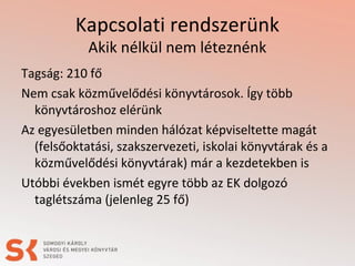 Kapcsolati rendszerünk
Akik nélkül nem léteznénk
Tagság: 210 fő
Nem csak közművelődési könyvtárosok. Így több
könyvtároshoz elérünk
Az egyesületben minden hálózat képviseltette magát
(felsőoktatási, szakszervezeti, iskolai könyvtárak és a
közművelődési könyvtárak) már a kezdetekben is
Utóbbi években ismét egyre több az EK dolgozó
taglétszáma (jelenleg 25 fő)
 