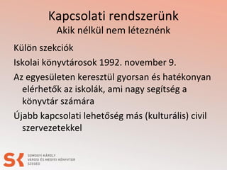 Kapcsolati rendszerünk
Akik nélkül nem léteznénk
Külön szekciók
Iskolai könyvtárosok 1992. november 9.
Az egyesületen keresztül gyorsan és hatékonyan
elérhetők az iskolák, ami nagy segítség a
könyvtár számára
Újabb kapcsolati lehetőség más (kulturális) civil
szervezetekkel
 