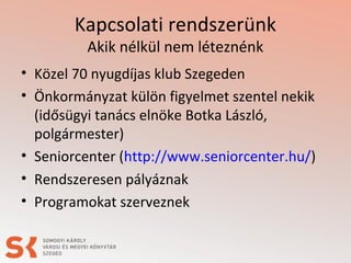 Kapcsolati rendszerünk
Akik nélkül nem léteznénk
• Közel 70 nyugdíjas klub Szegeden
• Önkormányzat külön figyelmet szentel nekik
(idősügyi tanács elnöke Botka László,
polgármester)
• Seniorcenter (http://www.seniorcenter.hu/)
• Rendszeresen pályáznak
• Programokat szerveznek
 