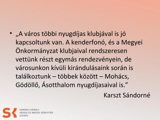 • „A város többi nyugdíjas klubjával is jó
kapcsoltunk van. A kenderfonó, és a Megyei
Önkormányzat klubjaival rendszeresen
vettünk részt egymás rendezvényein, de
városunkon kívüli kirándulásaink során is
találkoztunk – többek között – Mohács,
Gödöllő, Ásotthalom nyugdíjasaival is.”
Karszt Sándorné
 