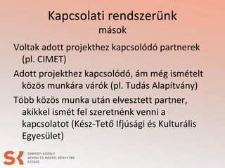 Kapcsolati rendszerünk
mások
Voltak adott projekthez kapcsolódó partnerek
(pl. CIMET)
Adott projekthez kapcsolódó, ám még ismételt
közös munkára várók (pl. Tudás Alapítvány)
Több közös munka után elvesztett partner,
akikkel ismét fel szeretnénk venni a
kapcsolatot (Kész-Tető Ifjúsági és Kulturális
Egyesület)
 