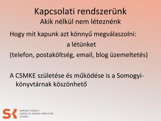 Kapcsolati rendszerünk
Akik nélkül nem léteznénk
Hogy mit kapunk azt könnyű megválaszolni:
a létünket
(telefon, postaköltség, email, blog üzemeltetés)
A CSMKE születése és működése is a Somogyi-
könyvtárnak köszönhető
 