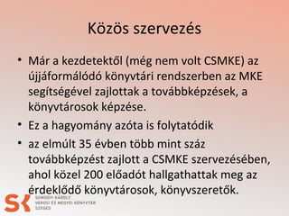 Közös szervezés
• Már a kezdetektől (még nem volt CSMKE) az
újjáformálódó könyvtári rendszerben az MKE
segítségével zajlottak a továbbképzések, a
könyvtárosok képzése.
• Ez a hagyomány azóta is folytatódik
• az elmúlt 35 évben több mint száz
továbbképzést zajlott a CSMKE szervezésében,
ahol közel 200 előadót hallgathattak meg az
érdeklődő könyvtárosok, könyvszeretők.
 
