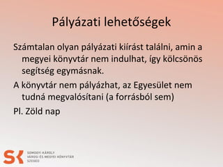 Pályázati lehetőségek
Számtalan olyan pályázati kiírást találni, amin a
megyei könyvtár nem indulhat, így kölcsönös
segítség egymásnak.
A könyvtár nem pályázhat, az Egyesület nem
tudná megvalósítani (a forrásból sem)
Pl. Zöld nap
 