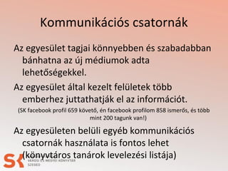 Kommunikációs csatornák
Az egyesület tagjai könnyebben és szabadabban
bánhatna az új médiumok adta
lehetőségekkel.
Az egyesület által kezelt felületek több
emberhez juttathatják el az információt.
(SK facebook profil 659 követő, én facebook profilom 858 ismerős, és több
mint 200 tagunk van!)
Az egyesületen belüli egyéb kommunikációs
csatornák használata is fontos lehet
(könyvtáros tanárok levelezési listája)
 