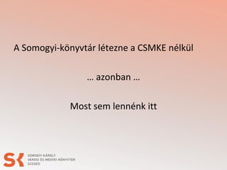 A Somogyi-könyvtár létezne a CSMKE nélkül
… azonban …
Most sem lennénk itt
 