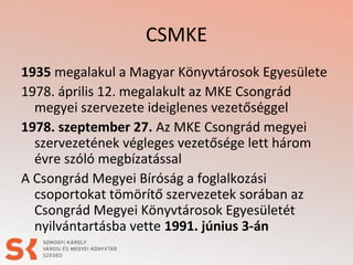 CSMKE
1935 megalakul a Magyar Könyvtárosok Egyesülete
1978. április 12. megalakult az MKE Csongrád
megyei szervezete ideiglenes vezetőséggel
1978. szeptember 27. Az MKE Csongrád megyei
szervezetének végleges vezetősége lett három
évre szóló megbízatással
A Csongrád Megyei Bíróság a foglalkozási
csoportokat tömörítő szervezetek sorában az
Csongrád Megyei Könyvtárosok Egyesületét
nyilvántartásba vette 1991. június 3-án
 