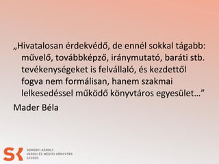 „Hivatalosan érdekvédő, de ennél sokkal tágabb:
művelő, továbbképző, iránymutató, baráti stb.
tevékenységeket is felvállaló, és kezdettől
fogva nem formálisan, hanem szakmai
lelkesedéssel működő könyvtáros egyesület…”
Mader Béla
 