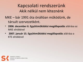 Kapcsolati rendszerünk
Akik nélkül nem léteznénk
MKE – bár 1991 óta önállóan működünk, de
társult szervezetként.
• 2006. december 6. Együttműködési megállapodás aláírása az
MKE elnökével
• 2007. január 15. Együttműködési megállapodás aláírása a
KTE elnökével
 