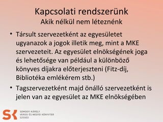 Kapcsolati rendszerünk
Akik nélkül nem léteznénk
• Társult szervezetként az egyesületet
ugyanazok a jogok illetik meg, mint a MKE
szervezeteit. Az egyesület elnökségének joga
és lehetősége van például a különböző
könyves díjakra előterjeszteni (Fitz-díj,
Bibliotéka emlékérem stb.)
• Tagszervezetként majd önálló szervezetként is
jelen van az egyesület az MKE elnökségében
 