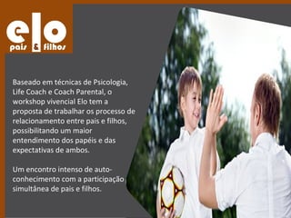 Baseado em técnicas de Psicologia,
Life Coach e Coach Parental, o
workshop vivencial Elo tem a
proposta de trabalhar os processo de
relacionamento entre pais e filhos,
possibilitando um maior
entendimento dos papéis e das
expectativas de ambos.

Um encontro intenso de auto-
conhecimento com a participação
simultânea de pais e filhos.
 
