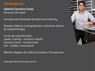 Mediadores
Gabriel Carneiro Costa
Personal Life Coach

Formado pela Sociedade Brasileira de Coaching.

Relações Públicas e pós-graduado na Business School
de Lisboa/Portugal.

Cursos de especialização:
Leader Training – Instituto Tadashi
Parental Coach – Family Coach
101 – Análise Transacional

Membro Regular da União de Analistas Transacionais.


www.gabrielcarneirocosta.com.br
 