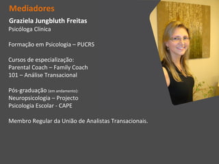 Mediadores
Graziela Jungbluth Freitas
Psicóloga Clínica

Formação em Psicologia – PUCRS

Cursos de especialização:
Parental Coach – Family Coach
101 – Análise Transacional

Pós-graduação (em andamento):
Neuropsicologia – Projecto
Psicologia Escolar - CAPE

Membro Regular da União de Analistas Transacionais.
 