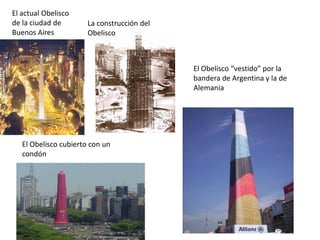 El actual Obelisco
de la ciudad de
Buenos Aires

La construcción del
Obelisco

El Obelisco “vestido” por la
bandera de Argentina y la de
Alemania

El Obelisco cubierto con un
condón

 