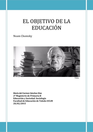 EL OBJETIVO DE LA
EDUCACIÓN
Noam Chomsky
Video
María del Carmen Sánchez Díaz
2º Magisterio de Primaria B
Educación y Sociedad. Sociología
Facultad de Educación de Toledo-UCLM
20/02/2015
 