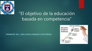 “El objetivo de la educación
basada en competencia”
PONENTE: M.C. ANA LUCIA DURAND CASTAÑEDA
 