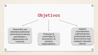 Objetivos
Desarrollar una
identidad profesional
motivadora de futuros
aprendizajes y
adaptaciones a la
evolución
Potenciar la
creatividad, la
innovación y la
iniciativa
emprendedora.
Adquirir
conocimientos
suficientemente
profesionales para
desenvolverse ante
cualquier situación
laboral
 