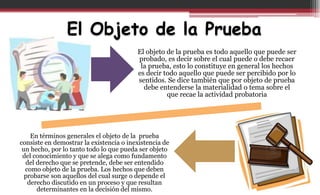 El Objeto de la Prueba
El objeto de la prueba es todo aquello que puede ser
probado, es decir sobre el cual puede o debe recaer
la prueba, esto lo constituye en general los hechos
es decir todo aquello que puede ser percibido por lo
sentidos. Se dice también que por objeto de prueba
debe entenderse la materialidad o tema sobre el
que recae la actividad probatoria
En términos generales el objeto de la prueba
consiste en demostrar la existencia o inexistencia de
un hecho, por lo tanto todo lo que pueda ser objeto
del conocimiento y que se alega como fundamento
del derecho que se pretende, debe ser entendido
como objeto de la prueba. Los hechos que deben
probarse son aquellos del cual surge o depende el
derecho discutido en un proceso y que resultan
determinantes en la decisión del mismo.
 