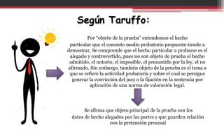 Según Taruffo:
Por “objeto de la prueba” entendemos el hecho
particular que el concreto medio probatorio propuesto tiende a
demostrar. Se comprende que el hecho particular a probarse es el
alegado y controvertido, pues no son objeto de prueba el hecho
admitido, el notorio, el imposible, el presumido por la ley, el no
afirmado. Sin embargo, también objeto de la prueba es el tema a
que se refiere la actividad probatoria y sobre el cual se persigue
generar la convicción del juez o la fijación en la sentencia por
aplicación de una norma de valoración legal.
Se afirma que objeto principal de la prueba son los
datos de hecho alegados por las partes y que guarden relación
con la pretensión procesal
 