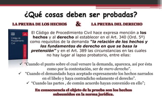 ¿Qué cosas deben ser probadas?
LA PRUEBA DE LOS HECHOS LA PRUEBA DEL DERECHO&
El Código de Procedimiento Civil hace expresa mención a los
hechos y al derecho al establecer en el Art. 340 (Ord. 5º)
como requisitos de la demanda “la relación de los hechos y
los fundamentos de derecho en que se basa la
pretensión” y en el Art. 389 las circunstancias en las cuales
no hay lugar al lapso probatorio, entre ellas:
 “Cuando el punto sobre el cual versare la demanda, aparezca, así por ésta
como por la contestación, ser de mero derecho”.
 “Cuando el demandado haya aceptado expresamente los hechos narrados
en el libelo y haya contradicho solamente el derecho”.
 “Cuando las partes , de común acuerdo hayan convenido en ello”;
En consecuencia el objeto de la prueba son los hechos
subsumidos en la norma jurídica.
 