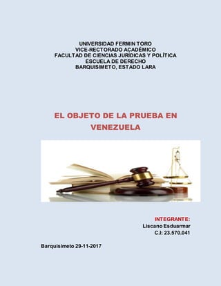 UNIVERSIDAD FERMIN TORO
VICE-RECTORADO ACADÉMICO
FACULTAD DE CIENCIAS JURÍDICAS Y POLÍTICA
ESCUELA DE DERECHO
BARQUISIMETO, ESTADO LARA
EL OBJETO DE LA PRUEBA EN
VENEZUELA
INTEGRANTE:
Liscano Esduarmar
C.I: 23.570.041
Barquisimeto 29-11-2017
 
