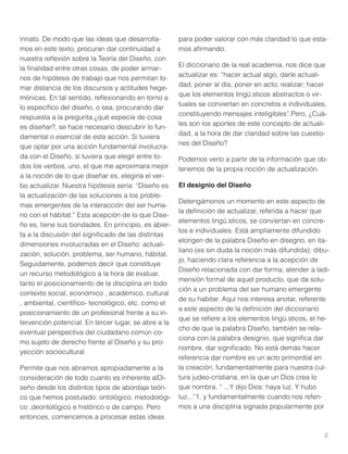 innato. De modo que las ideas que desarrollamos en este texto, procuran dar continuidad a
nuestra reﬂexión sobre la Teoría del Diseño, con
la ﬁnalidad entre otras cosas, de poder armarnos de hipótesis de trabajo que nos permitan tomar distancia de los discursos y actitudes hegemónicas. En tal sentido, reﬂexionando en torno a
lo especíﬁco del diseño, o sea, procurando dar
respuesta a la pregunta:¿qué especie de cosa
es diseñar?, se hace necesario descubrir lo fundamental o esencial de esta acción. Si tuviera
que optar por una acción fundamental involucrada con el Diseño, si tuviera que elegir entre todos los verbos, uno, el que me aproximara mejor
a la noción de lo que diseñar es, elegiría el verbo actualizar. Nuestra hipótesis sería: “Diseño es
la actualización de las soluciones a los problemas emergentes de la interacción del ser humano con el hábitat.” Esta acepción de lo que Diseño es, tiene sus bondades. En principio, es abierta a la discusión del signiﬁcado de las distintas
dimensiones involucradas en el Diseño: actualización, solución, problema, ser humano, hábitat.
Seguidamente, podemos decir que constituye
un recurso metodológico a la hora de evaluar,
tanto el posicionamiento de la disciplina en todo
contexto social, económico , académico, cultural
, ambiental, cientíﬁco- tecnológico, etc. como el
posicionamiento de un profesional frente a su intervención potencial. En tercer lugar, se abre a la
eventual perspectiva del ciudadano común como sujeto de derecho frente al Diseño y su proyección sociocultural.
Permite que nos abramos apropiadamente a la
consideración de todo cuanto es inherente alDiseño desde los distintos tipos de abordaje teórico que hemos postulado: ontológico, metodológico ,deontológico e histórico o de campo. Pero
entonces, comencemos a procesar estas ideas

para poder valorar con más claridad lo que estamos aﬁrmando.
El diccionario de la real academia, nos dice que
actualizar es: “hacer actual algo, darle actualidad; poner al día; poner en acto; realizar; hacer
que los elementos lingü.sticos abstractos o virtuales se conviertan en concretos e individuales,
constituyendo mensajes inteligibles”.Pero, ¿Cuáles son los aportes de este concepto de actualidad, a la hora de dar claridad sobre las cuestiones del Diseño?
Podemos verlo a partir de la información que obtenemos de la propia noción de actualización.
El designio del Diseño
Detengámonos un momento en este aspecto de
la deﬁnición de actualizar, referida a hacer que
elementos lingü.sticos, se conviertan en concretos e individuales. Está ampliamente difundido
elorigen de la palabra Diseño en disegno, en italiano (es sin duda la noción más difundida): dibujo, haciendo clara referencia a la acepción de
Diseño relacionada con dar forma; atender a ladimensión formal de aquel producto, que da solución a un problema del ser humano emergente
de su habitar. Aquí nos interesa anotar, referente
a este aspecto de la deﬁnición del diccionario
que se reﬁere a los elementos lingü.sticos, el hecho de que la palabra Diseño, también se relaciona con la palabra designio, que signiﬁca dar
nombre, dar signiﬁcado. No está demás hacer
referencia dar nombre es un acto primordial en
la creación, fundamentalmente para nuestra cultura judeo-cristiana, en la que un Dios crea lo
que nombra. “ ...Y dijo Dios: haya luz. Y hubo
luz...”1, y fundamentalmente cuando nos referimos a una disciplina signada popularmente por

2

 
