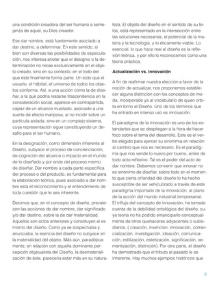 una condición creadora del ser humano a semejanza de aquel, su Dios creador.
Ese dar nombre, está fuertemente asociado a
dar destino, a determinar. En este sentido, si
bien son diversas las posibilidades de especulación, nos interesa anotar que el designio o la determinación no recae exclusivamente en el objeto creado, sino en su contexto, en el todo del
que éste ﬁnalmente forma parte. Un todo que el
usuario, el hábitat, el universo de todos los objetos conforma. Así, a una acción como la de diseñar, a la que podría restarse trascendencia en la
consideración social, aparece en contrapartida,
capaz de un alcance inusitado, asociado a una
suerte de efecto mariposa, al no incidir sobre un
partícula aislada, sino en un complejo sistema,
cuya representación sigue constituyendo un desafío para el ser humano.
En la designación, como dimensión inherente al
Diseño, subyace el proceso de concienciación,
de cognición del alcance o impacto en el mundo
de lo diseñado y por ende del proceso mismo
de diseñar. Dar nombre a cada parte especíﬁca
del proceso o del producto, es fundamental para
la elaboración teórica, pues asociado a dar nombre está el reconocimiento y el entendimiento de
toda cuestión que le sea inherente.
Decimos que, en el concepto de diseño, prevalecen las acciones de dar nombre, dar signiﬁcado
y/o dar destino, sobre la de dar materialidad.
Aquellos son actos anteriores y constituyen el es
mismo del diseño. Como ya se sospechaba y
anunciaba, la esencia del diseño no subyace en
la materialidad del objeto. Más aún, paradójicamente, en relación con aquella dominante percepción objetualista del Diseño, la desmaterialización de éste, parecería estar más en su natura-

leza. El objeto del diseño en el sentido de su telos, está representado en la intersección entre
las soluciones necesarias, el potencial de la materia y la tecnología, y lo éticamente viable. Lo
esencial, lo que hace real al diseño es la reﬂexión teórica, y por ello lo reconocemos como una
teoría práctica.
Actualización vs. Innovación
A ﬁn de reaﬁrmar nuestra elección a favor de la
noción de actualizar, nos proponemos establecer alguna distinción con los conceptos de moda, incorporado ya al vocabulario de quien orbita en torno al Diseño. Uno de los términos que
ha entrado en intenso uso es innovación.
El paradigma de la innovación es uno de los estandartes que se despliegan a la hora de hacer
foco sobre el tema del desarrollo. Este es el verbo elegido para ejercer su sinonimia en relación
al cambio que nos es necesario. Es el paradigma que nos vende lo nuevo por bueno, antes de
todo acto reﬂexivo. Tal es el poder del acto de
dar nombre. Debemos convenir que innovar no
es sinónimo de diseñar, sobre todo en el momento que cierta orfandad del diseño lo ha hecho
susceptible de ser vehiculizado a través de este
paradigma importado de la innovación, al plano
de la acción del mundo industrial /empresarial.
El inﬂujo del concepto de innovación, ha tomado
cuenta de la debilidad ontológica del diseño, cuya teoría no ha podido emanciparlo conceptualmente de otros quehaceres adyacentes o subsidiarios, ( creación, invención, innovación, comercialización, investigación, ideación, comunicación, estilización, estetización, signiﬁcación, semantización, distinción). Por otra parte, el diseño
ha demostrado que el tributo al pasado le es
inherente. Hay muchos ejemplos históricos que

3

 