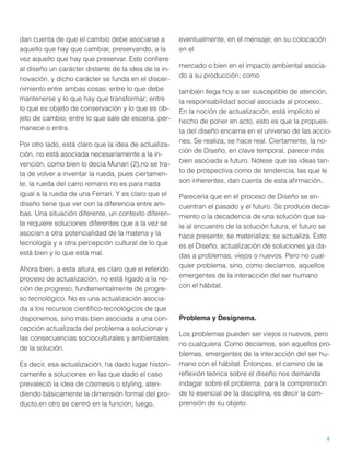 dan cuenta de que el cambio debe asociarse a
aquello que hay que cambiar, preservando, a la
vez aquello que hay que preservar. Esto conﬁere
al diseño un carácter distante de la idea de la innovación, y dicho carácter se funda en el discernimiento entre ambas cosas: entre lo que debe
mantenerse y lo que hay que transformar; entre
lo que es objeto de conservación y lo que es objeto de cambio; entre lo que sale de escena, permanece o entra.
Por otro lado, está claro que la idea de actualización, no está asociada necesariamente a la invención, como bien lo decía Munari (2),no se trata de volver a inventar la rueda, pues ciertamente, la rueda del carro romano no es para nada
igual a la rueda de una Ferrari. Y es claro que el
diseño tiene que ver con la diferencia entre ambas. Una situación diferente, un contexto diferente requiere soluciones diferentes que a la vez se
asocian a otra potencialidad de la materia y la
tecnología y a otra percepción cultural de lo que
está bien y lo que está mal.
Ahora bien, a esta altura, es claro que el referido
proceso de actualización, no está ligado a la noción de progreso, fundamentalmente de progreso tecnológico. No es una actualización asociada a los recursos cientíﬁco-tecnológicos de que
disponemos, sino más bien asociada a una concepción actualizada del problema a solucionar y
las consecuencias socioculturales y ambientales
de la solución.
Es decir, esa actualización, ha dado lugar históricamente a soluciones en las que dado el caso
prevaleció la idea de cósmesis o styling, atendiendo básicamente la dimensión formal del producto,en otro se centró en la función; luego,

eventualmente, en el mensaje; en su colocación
en el
mercado o bien en el impacto ambiental asociado a su producción; como
también llega hoy a ser susceptible de atención,
la responsabilidad social asociada al proceso.
En la noción de actualización, está implícito el
hecho de poner en acto, esto es que la propuesta del diseño encarna en el universo de las acciones. Se realiza; se hace real. Ciertamente, la noción de Diseño, en clave temporal, parece más
bien asociada a futuro. Nótese que las ideas tanto de prospectiva como de tendencia, las que le
son inherentes, dan cuenta de esta aﬁrmación..
Parecería que en el proceso de Diseño se encuentran el pasado y el futuro. Se produce decaimiento o la decadencia de una solución que sale al encuentro de la solución futura; el futuro se
hace presente; se materializa; se actualiza. Esto
es el Diseño, actualización de soluciones ya dadas a problemas, viejos o nuevos. Pero no cualquier problema, sino, como decíamos, aquellos
emergentes de la interacción del ser humano
con el hábitat.

Problema y Designema.
Los problemas pueden ser viejos o nuevos, pero
no cualquiera. Como decíamos, son aquellos problemas, emergentes de la interacción del ser humano con el hábitat. Entonces, el camino de la
reﬂexión teórica sobre el diseño nos demanda
indagar sobre el problema, para la comprensión
de lo esencial de la disciplina, es decir la comprensión de su objeto.

4

 