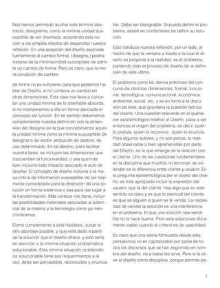Nos hemos permitido acuñar este término abstracto, designema, como la mínima unidad susceptible de ser diseñada, aceptando esta noción a los simples efectos de desarrollar nuestra
reﬂexión. En una acepción del diseño asociada
fuertemente al cambio formal, (disegno,) podría
tratarse de la mínimaunidad susceptible de admitir un cambio de forma. Pero es claro, que la mera condición de cambio
de forma no es suﬁciente para que podamos hablar de Diseño, si no conlleva un cambio en
otras dimensiones. Esta idea nos lleva a concebir una unidad mínima de lo diseñable absurda,
si no incorporamos a ella en forma asociada el
concepto de función. En tal sentido deberíamos
complementar nuestra deﬁnición con la dimensión del designio en la que concebiríamos aquella unidad mínima como la mínima susceptible de
designio o de recibir atribución de destino, de
uso determinado. En tal destino, para facilitar
nuestra tarea, se incluyen las dimensiones que
trascienden la funcionalidad, o sea que más
bien incluiría todo impacto asociado al acto de
diseñar. El concepto de diseño incluiría a la masa crítica de información susceptible de ser realmente considerada para la obtención de una solución en forma sistémica o sea para dar lugar a
la transformación. Más certeza nos daría, incluir
las posibilidades materiales asociadas al potencial de la materia y la tecnología como ya mencionáramos.
Como complemente a esta hipótesis, surge el
otro abordaje posible, y que está dado a partir
de la solución que el diseño ofrece, y esto sería
en atención a la mínima situación problemática
solucionable. Esta mínima situación problemática solucionable tiene sus requerimientos a la
vez, debe ser perceptible, reconocible y enuncia-

ble. Debe ser designable. Si puedo deﬁnir el problema, estaré en condiciones de deﬁnir su solución.
Esto conduce nuestra reﬂexión, por un lado, al
hecho de que la ventana a través e la cual el diseño se proyecta a la realidad, es el problema,
partiendo todo el proceso de diseño de la deﬁnición de este último.
El problema como tal, deriva entonces del concurso de distintas dimensiones: formal, funcional, tecnológica, comunicacional, económica,
ambiental, social, etc. y es en torno a la discusión de éste, que gravitaría la cuestión teórica
del diseño. Una cuestión relevante en el quehacer epistemológico relativo al Diseño, pasa a ser
entonces el origen del problema, es decir, quién
lo postula, quien lo reconoce , quien lo enuncia.
Para algunos autores, y no son pocos, la realidad observable o bien aprehensible por parte
del Diseño, es la que emerge de la relación con
el cliente. Uno de las cuestiones fundamentales
en la disciplina que muchos no terminan de entender es la diferencia entre cliente y usuario. En
la pregunta epistemológica por el objeto del diseño, es más apropiado incluir la expresión del
usuario que la del cliente. Hay algo que en este
sentido es claro y es que lo esencial del cliente,
es que es alguien a quien se le vende. La necesidad de vender la solución es una interferencia
en el problema. El que una solución sea vendible no la hace buena. Pero esta soluciones éticamente viable cuando el criterio es de usabilidad.
Es claro que una teoría formulada desde esta
perspectiva no es capitalizable por parte de todos los discursos que se han esgrimido en nombre del diseño, no a todos les sirve. Pero si le sirve al diseño como disciplina, porque permite po-

5

 
