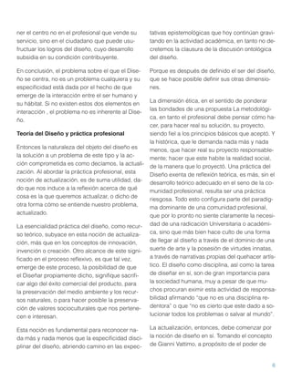 ner el centro no en el profesional que vende su
servicio, sino en el ciudadano que puede usufructuar los logros del diseño, cuyo desarrollo
subsidia en su condición contribuyente.

tativas epistemológicas que hoy continúan gravitando en la actividad académica, en tanto no decretemos la clausura de la discusión ontológica
del diseño.

En conclusión, el problema sobre el que el Diseño se centra, no es un problema cualquiera y su
especiﬁcidad está dada por el hecho de que
emerge de la interacción entre el ser humano y
su hábitat. Si no existen estos dos elementos en
interacción , el problema no es inherente al Diseño.

Porque es después de deﬁnido el ser del diseño,
que se hace posible deﬁnir sus otras dimensiones.

La esencialidad práctica del diseño, como recurso teórico, subyace en esta noción de actualización, más que en los conceptos de innovación,
invención o creación. Otro alcance de este signiﬁcado en el proceso reﬂexivo, es que tal vez,
emerge de este proceso, la posibilidad de que
el Diseñar propiamente dicho, signiﬁque sacriﬁcar algo del éxito comercial del producto, para
la preservación del medio ambiente y los recursos naturales, o para hacer posible la preservación de valores socioculturales que nos pertenecen e interesan.

La dimensión ética, en el sentido de ponderar
las bondades de una propuesta La metodológica, en tanto el profesional debe pensar cómo hacer, para hacer real su solución, su proyecto,
siendo ﬁel a los principios básicos que aceptó. Y
la histórica, que le demanda nada más y nada
menos, que hacer real su proyecto responsablemente; hacer que este habite la realidad social,
de la manera que lo proyectó. Una práctica del
Diseño exenta de reﬂexión teórica, es más, sin el
desarrollo teórico adecuado en el seno de la comunidad profesional, resulta ser una práctica
riesgosa. Todo esto conﬁgura parte del paradigma dominante de una comunidad profesional,
que por lo pronto no siente claramente la necesidad de una radicación Universitaria o académica, sino que más bien hace culto de una forma
de llegar al diseño a través de el dominio de una
suerte de arte y la posesión de virtudes innatas,
a través de narrativas propias del quehacer artístico. El diseño como disciplina, así como la tarea
de diseñar en sí, son de gran importancia para
la sociedad humana, muy a pesar de que muchos procuran eximir esta actividad de responsabilidad aﬁrmando “que no es una disciplina redentora” o que “no es cierto que este dado a solucionar todos los problemas o salvar al mundo”.

Esta noción es fundamental para reconocer nada más y nada menos que la especiﬁcidad disciplinar del diseño, abriendo camino en las expec-

La actualización, entonces, debe comenzar por
la noción de diseño en sí. Tomando el concepto
de Gianni Vattimo, a propósito de el poder de

Teoría del Diseño y práctica profesional
Entonces la naturaleza del objeto del diseño es
la solución a un problema de este tipo y la acción comprometida es como decíamos, la actualización. Al abordar la práctica profesional, esta
noción de actualización, es de suma utilidad, dado que nos induce a la reﬂexión acerca de qué
cosa es la que queremos actualizar, o dicho de
otra forma cómo se entiende nuestro problema,
actualizado.

6

 